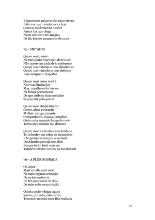 49
E juraremos palavras de amor eterno
Palavras que o vento leva e trás
Como o sol deixando o calor
Para a lua que chega
Neste encontro tão mágico
De tão breves momentos de amor
75 – METADES
Quero você, amor
Na mais pura expressão do teu ser
Não quero em nada de transformar
Quero tuas vitórias e teus dissabores
Quero tuas virtudes e teus defeitos
Para sempre te respeitar
Quero você como você é
Nas suas limitações
Mas, orgulhoso do teu ser
Na busca permanente
De que embora duas metades
Se querem pelo querer
Quero você simplesmente
Corpo, alma e coração
Mulher, amiga, amante
Companheira, esposa, cúmplice
Onde cada segundo longe de você
Torna meu mundo tão distante
Quero você na eterna cumplicidade
Te defender em todos os momentos
E te prometer sempre a verdade
Duvidando que sejamos dois
Porque todo, todo meu ser
Também estará contido na tua metade
76 – A FLOR ROUBADA
Oi, amor
Mais um dia sem você
Na mais ingrata sensação
De na tua ausência
Eu ter que cuidar de dois
De mim e do meu coração
Queria poder chegar agora
Suado, cansado, esbaforido
Trazendo na mão uma flor roubada
 