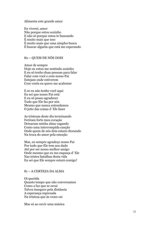 52
Alimenta este grande amor
Eu viverei, amor
Não porque estou sozinho
E não só porque estou te buscando
É muito mais que isso
É muito mais que uma simples busca
É buscar alguém que está me esperando
80 – QUEM DE NÓS DOIS
Amor de sempre
Hoje eu estou me sentindo sozinho
E eu só tenho duas pessoas para falar
Falar com você e com nosso Pai
Estejam onde estiverem
Com vocês eu quero me acalentar
E se eu não tenho você aqui
Eu sei que nosso Pai está
E eu só posso agradecer
Tudo que Ele faz por nós
Mesmo que nunca entendamos
O jeito das coisas d´Ele fazer
As tristezas deste dia terminando
Feriram forte meu coração
Deixaram minha alma vagando
Como uma interrompida canção
Onde quem de nós dois estará chorando
Na troca do amor pela emoção
Mas, eu sempre agradeço nosso Pai
Por tudo que Ele tem nos dado
Até por ser nosso melhor amigo
Onde mesmo que eu me esqueça d´Ele
Nas tristes batalhas desta vida
Eu sei que Ele sempre estará comigo!
81 – A CERTEZA DA ALMA
Oi querida
Quanto tempo que não conversamos
Como a luz que se esvai
Talvez inseguro pela distância
A esperança represada
Na tristeza que às vezes cai
Mas só ao ouvir uma música
 