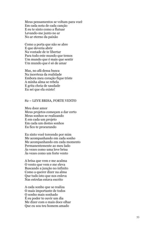 53
Meus pensamentos se voltam para você
Em cada nota de cada canção
E eu te sinto como a flutuar
Levando-me junto no ar
No ar eterno da paixão
Como a porta que não se abre
E que deveria abrir
Na vontade de te libertar
Para todo este mundo que temos
Um mundo que é mais que sentir
Um mundo que é só de amar
Mas, no afã dessa busca
Na incerteza da realidade
Embora meu coração fique triste
A minha alma se rebela
E grita cheia de saudade
Eu sei que ela existe!
82 – LEVE BRISA, FORTE VENTO
Meu doce amor
Meus projetos começam a dar certo
Meus sonhos se realizando
E em cada um projeto
Em cada um destes sonhos
Eu fico te procurando
Eu sinto você torcendo por mim
Me acompanhando em cada sonho
Me acompanhando em cada momento
Permanentemente ao meu lado
Às vezes como uma leve brisa
Às vezes como um forte vento
A brisa que vem e me acalma
O vento que vem e me eleva
Buscando a junção no infinito
Como a querer dizer na alma
Que tudo isto que nos enleva
Nas estrelas estava escrito
A cada sonho que se realiza
O mais importante de todos
O sonho mais sonhado
É eu poder te ouvir um dia
Me dizer com o mais doce olhar
Que eu sou teu homem amado
 