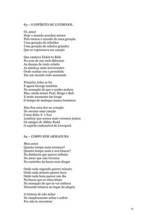 54
83 – O ESPÍRITO DE LIVERPOOL
Oi, amor
Hoje o mundo acordou menor
Pelo menos o mundo de uma geração
Uma geração de rebeldes
Uma geração de cabelos grandes
Que se expressava em canção
Que cantava Ticket to Ride
No som de um rock diferente
As danças de rosto colado
As músicas mais irreverentes
Onde sonhar era o permitido
Em um mundo todo assustado
Primeiro John se foi
E agora George também
Na sensação de que o sonho acabou
Mas, ainda temos Paul, Ringo e Bob
E neste momento tão longe
O tempo de moleque nunca terminou
Mas fica uma dor no coração
De escutar uma canção
Como Baby it´s You
Lembrar que nunca mais veremos juntos
Os amigos de Abbey Road
O espírito indomável de Liverpool
84 – CORPO SEM ARMADURA
Meu amor
Quanto tempo mais teremos?
Quanto tempo mais a nos buscar?
Na distância que parece infinita
Do amor que não tivemos
No caminho da busca sem chegar
Onde cada segundo parece minuto
Onde cada minuto parece hora
Onde cada hora parece um dia
Na busca que se situa tênue
Na sensação de que se vai embora
Deixando tristeza no lugar da alegria
A tristeza de não achar
De simplesmente achar e sofrer
Por não te encontrar
 