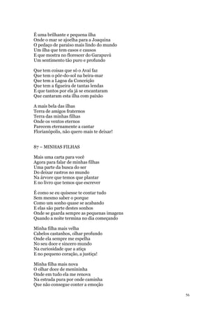 56
É uma brilhante e pequena ilha
Onde o mar se ajoelha para a Joaquina
O pedaço de paraíso mais lindo do mundo
Um ilha que tem casos e causos
E que mostra no florescer do Garapuvú
Um sentimento tão puro e profundo
Que tem coisas que só o Avaí faz
Que tem o pôr-do-sol na beira-mar
Que tem a Lagoa da Conceição
Que tem a figueira de tantas lendas
E que tantos por ela já se encantaram
Que cantaram esta ilha com paixão
A mais bela das ilhas
Terra de amigos fraternos
Terra das minhas filhas
Onde os ventos eternos
Parecem eternamente a cantar
Florianópolis, não quero mais te deixar!
87 – MINHAS FILHAS
Mais uma carta para você
Agora para falar de minhas filhas
Uma parte da busca do ser
Do deixar rastros no mundo
Na árvore que temos que plantar
E no livro que temos que escrever
É como se eu quisesse te contar tudo
Sem mesmo saber o porque
Como um sonho quase se acabando
E elas são parte destes sonhos
Onde se guarda sempre as pequenas imagens
Quando a noite termina no dia começando
Minha filha mais velha
Cabelos castanhos, olhar profundo
Onde ela sempre me espelha
No seu doce e sincero mundo
Na curiosidade que a atiça
E no pequeno coração, a justiça!
Minha filha mais nova
O olhar doce de menininha
Onde em tudo ela me renova
Na estrada pura por onde caminha
Que não consegue conter a emoção
 
