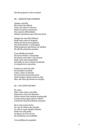 57
Em tão pequeno e doce coração!
88 – AMIGOS PARA SEMPRE
Amigos, querida
São coisas tão difíceis
Como um oásis no deserto
Onde nos piores momentos
Nas maiores dificuldades
Sempre queríamos que estivesse perto
Amigos de uma feliz infância
Onde tudo eram só imagens
Onde não havia preocupações
Nas brincadeiras e molecagens
Onde pequenos queríamos ser adultos
No afã das primeiras paixões
E na rebelde juventude
De buscar beijos e conquistas
No buscar sem saber o que buscar
Onde cada anel conquistado
Escondia no meu coração atordoado
A vontade de te encontrar
E agora no meio da vida
Na saudade incontida
Volta o oásis no deserto
No horizonte parecendo perto
Onde amigos a gente conta na mão
Mas, são estes que ficam no coração
89 – NA CURVA DO RIO
Oi, amor
Hoje, sinto tanto a tua falta
Parecemos estar tão distantes
Talvez nossos dias estejam terminando
E cada poema agora parece refletir
O lamento final dos últimos instantes
Eu te vejo na luz da lua
Te vejo no reflexo das estrelas
Te vejo no mais simples ribeirão
Onde em cada pedra
As águas na curva do rio
Se transforma em turbilhão
Um turbilhão de saudades
 