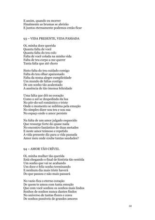 60
E assim, quando eu morrer
Finalmente as brumas se abrirão
E juntos eternamente podemos então ficar
93 – VIDA PRESENTE, VIDA PASSADA
Oi, minha doce querida
Quanta falta de você
Quanta falta do teu colo
Falta de você colada na minha vida
Falta de teu corpo a me querer
Tanta falta que até choro
Sinto falta do teu cuidado comigo
Falta do teu olhar apaixonado
Falta da nossa alegre cumplicidade
Um mundo de faltas contigo
De um sonho tão acalentado
A ausência de tão imensa felicidade
Uma falta que dói no coração
Como o sol se despedindo da lua
No pôr-do-sol romântico e triste
Onde o momento se sublima pela emoção
No simples dizer sou teu e sou sua
No espaço onde o amor persiste
Na falta de um amor julgado esquecido
Que ressurge forte do quase nada
No encontro fantástico de duas metades
E neste amor teimoso e repetido
A vida presente diz para a vida passada
Amor meu onde coube tantas saudades?
94 – AMOR TÃO CRÍVEL
Oi, minha mulher tão querida
Está chegando o final de história tão sentida
Um sonho que vai se acabando
Um doce e feliz sonho terminando
E nenhum dia mais triste haverá
Do que passou e não mais passará
No vazio fica o eterno coração
De quem te amou com tanta emoção
Que com você sonhou os sonhos mais lindos
Sonhos de sonhos nunca dantes findos
No universo de tantas flores e cores
De sonhos possíveis de grandes amores
 