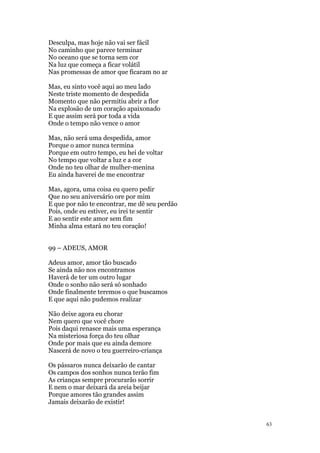 63
Desculpa, mas hoje não vai ser fácil
No caminho que parece terminar
No oceano que se torna sem cor
Na luz que começa a ficar volátil
Nas promessas de amor que ficaram no ar
Mas, eu sinto você aqui ao meu lado
Neste triste momento de despedida
Momento que não permitiu abrir a flor
Na explosão de um coração apaixonado
E que assim será por toda a vida
Onde o tempo não vence o amor
Mas, não será uma despedida, amor
Porque o amor nunca termina
Porque em outro tempo, eu hei de voltar
No tempo que voltar a luz e a cor
Onde no teu olhar de mulher-menina
Eu ainda haverei de me encontrar
Mas, agora, uma coisa eu quero pedir
Que no seu aniversário ore por mim
E que por não te encontrar, me dê seu perdão
Pois, onde eu estiver, eu irei te sentir
E ao sentir este amor sem fim
Minha alma estará no teu coração!
99 – ADEUS, AMOR
Adeus amor, amor tão buscado
Se ainda não nos encontramos
Haverá de ter um outro lugar
Onde o sonho não será só sonhado
Onde finalmente teremos o que buscamos
E que aqui não pudemos realizar
Não deixe agora eu chorar
Nem quero que você chore
Pois daqui renasce mais uma esperança
Na misteriosa força do teu olhar
Onde por mais que eu ainda demore
Nascerá de novo o teu guerreiro-criança
Os pássaros nunca deixarão de cantar
Os campos dos sonhos nunca terão fim
As crianças sempre procurarão sorrir
E nem o mar deixará da areia beijar
Porque amores tão grandes assim
Jamais deixarão de existir!
 