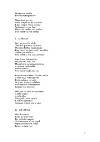 9
Que jamais na vida
Pode se matar pela dor
Mas minha querida
Como sempre eu lhe falo tudo
E falo sempre com o coração
Tenho certeza que Deus
Haverá de receber esta mulher
Com carinho e com perdão
9 - CARÊNCIA
Querida, querida minha
Tem dias que estou tão triste
Que sinto tanto a tua ausência
Para conversar, para ouvir, para falar
Tudo o que eu sinto
Com carinho, com tanta carência
Você é meu único ombro
Meus braços, meu colo
Minha terra, meu céu, minha lua
A razão de minha vida
Sonhar um dia
Você sussurrando: sou tua!
Eu sempre tento falar de meus ideais
A cada dia, a cada segundo
E por mais que eu tente
Te quero, sempre, cada hora
Cada minuto, cada segundo
Sempre você presente
Olha, me vê, tenta me encontrar
A cada sorriso
A cada olhar
Navegando neste mundo
E sempre pensando
Amor, eu sempre vou te amar
10 - DISTÂNCIA
Meu doce amor
Como me sinto feliz
Em poder te escrever
Só uma caneta, só um papel
O pensamento bem longe
Longe, só para você
 
