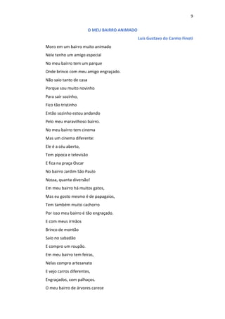 9
O MEU BAIRRO ANIMADO
Luis Gustavo do Carmo Finoti
Moro em um bairro muito animado
Nele tenho um amigo especial
No meu bairro tem um parque
Onde brinco com meu amigo engraçado.
Não saio tanto de casa
Porque sou muito novinho
Para sair sozinho,
Fico tão tristinho
Então sozinho estou andando
Pelo meu maravilhoso bairro.
No meu bairro tem cinema
Mas um cinema diferente:
Ele é a céu aberto,
Tem pipoca e televisão
E fica na praça Oscar
No bairro Jardim São Paulo
Nossa, quanta diversão!
Em meu bairro há muitos gatos,
Mas eu gosto mesmo é de papagaios,
Tem também muito cachorro
Por isso meu bairro é tão engraçado.
E com meus irmãos
Brinco de montão
Saio no sabadão
E compro um roupão.
Em meu bairro tem feiras,
Nelas compro artesanato
E vejo carros diferentes,
Engraçados, com palhaços.
O meu bairro de árvores carece
 