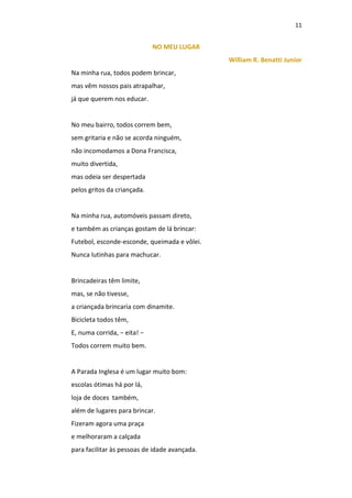 11
NO MEU LUGAR
William R. Benatti Junior
Na minha rua, todos podem brincar,
mas vêm nossos pais atrapalhar,
já que querem nos educar.
No meu bairro, todos correm bem,
sem gritaria e não se acorda ninguém,
não incomodamos a Dona Francisca,
muito divertida,
mas odeia ser despertada
pelos gritos da criançada.
Na minha rua, automóveis passam direto,
e também as crianças gostam de lá brincar:
Futebol, esconde-esconde, queimada e vôlei.
Nunca lutinhas para machucar.
Brincadeiras têm limite,
mas, se não tivesse,
a criançada brincaria com dinamite.
Bicicleta todos têm,
E, numa corrida, − eita! −
Todos correm muito bem.
A Parada Inglesa é um lugar muito bom:
escolas ótimas há por lá,
loja de doces também,
além de lugares para brincar.
Fizeram agora uma praça
e melhoraram a calçada
para facilitar às pessoas de idade avançada.
 
