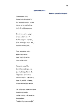 14
BOM PARA VIVER
Camilly dos Santos Honório
Eu agora vou falar
do bairro onde eu moro:
Um lugar com muita leveza
chama-se Parada Inglesa.
cheio de prédios e casas,
Em cismar, sozinha, aqui,
parece tudo mais belo.
Muitas praças e avenidas,
e um metrô que passa dias,
noites e madrugadas.
É tão puro e tão vivo!
Alegria sem igual!
Tudo muito dinâmico,
tudo sensacional!
Aproveito para falar
da minha cidade querida,
que muito orgulho me dá.
Há pessoas sorridentes,
trabalhadoras e outras mais,
além de prédios enormes,
teatros e centros culturais.
Das coisas que me entristecem
é mesmo poluição,
muitas mortes e devastação.
Mas eu digo:
“Acaba não, meu mundão!”
 