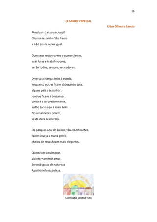 16
O BAIRRO ESPECIAL
Elder Oliveira Santos
Meu bairro é sensacional!
Chama-se Jardim São Paulo
e não existe outro igual.
Com seus restaurantes e comerciantes,
suas lojas e trabalhadores,
serão todos, sempre, vencedores.
Diversas crianças indo à escola,
enquanto outras ficam só jogando bola,
alguns pais a trabalhar,
outros ficam a descansar.
Verde é a cor predominante,
então tudo aqui é mais belo.
No amanhecer, porém,
se destaca o amarelo.
Os parques aqui do bairro, tão estonteantes,
fazem inveja a muita gente,
cheios de rosas ficam mais elegantes.
Quem vier aqui morar,
Vai eternamente amar.
Se você gosta de natureza
Aqui há infinita beleza.
ILUSTRAÇÃO: GIOVANA TUNG
 