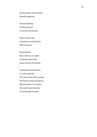 18
Na Venezuela, como sempre,
Desenhos gigantes.
Na rua Colômbia,
A festa é bacana
Lá, servem até banana.
Brasil é onde nasci
Guarulhos é em São Paulo,
Não em Jacareí.
No aeroporto,
Meu irmão viu um avião
E quando entrou nele
Quase morreu do coração.
O aeroporto de Guarulhos
É o meu preferido
Pois vive ao meu lado, comigo.
São Paulo é centro econômico
Mas Guarulhos é o coração
Uma ponte que atravessa
O mundo todo no avião.
 