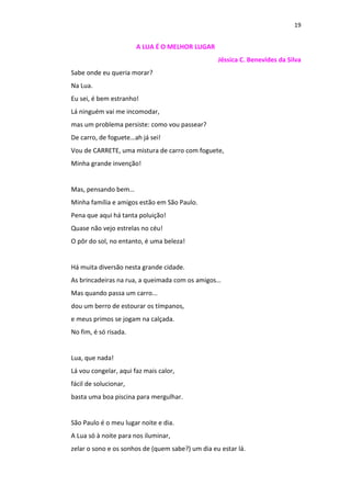 19
A LUA É O MELHOR LUGAR
Jéssica C. Benevides da Silva
Sabe onde eu queria morar?
Na Lua.
Eu sei, é bem estranho!
Lá ninguém vai me incomodar,
mas um problema persiste: como vou passear?
De carro, de foguete…ah já sei!
Vou de CARRETE, uma mistura de carro com foguete,
Minha grande invenção!
Mas, pensando bem…
Minha família e amigos estão em São Paulo.
Pena que aqui há tanta poluição!
Quase não vejo estrelas no céu!
O pôr do sol, no entanto, é uma beleza!
Há muita diversão nesta grande cidade.
As brincadeiras na rua, a queimada com os amigos…
Mas quando passa um carro...
dou um berro de estourar os tímpanos,
e meus primos se jogam na calçada.
No fim, é só risada.
Lua, que nada!
Lá vou congelar, aqui faz mais calor,
fácil de solucionar,
basta uma boa piscina para mergulhar.
São Paulo é o meu lugar noite e dia.
A Lua só à noite para nos iluminar,
zelar o sono e os sonhos de (quem sabe?) um dia eu estar lá.
 
