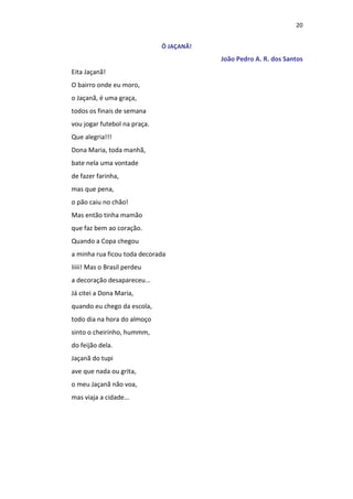 20
Ô JAÇANÃ!
João Pedro A. R. dos Santos
Eita Jaçanã!
O bairro onde eu moro,
o Jaçanã, é uma graça,
todos os finais de semana
vou jogar futebol na praça.
Que alegria!!!
Dona Maria, toda manhã,
bate nela uma vontade
de fazer farinha,
mas que pena,
o pão caiu no chão!
Mas então tinha mamão
que faz bem ao coração.
Quando a Copa chegou
a minha rua ficou toda decorada
Iiiii! Mas o Brasil perdeu
a decoração desapareceu...
Já citei a Dona Maria,
quando eu chego da escola,
todo dia na hora do almoço
sinto o cheirinho, hummm,
do feijão dela.
Jaçanã do tupi
ave que nada ou grita,
o meu Jaçanã não voa,
mas viaja a cidade...
 