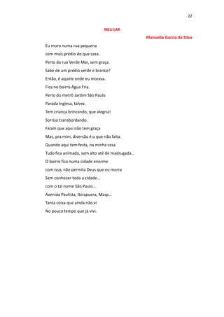 22
MEU LAR
Manuella Garcia da Silva
Eu moro numa rua pequena
com mais prédio do que casa.
Perto da rua Verde Mar, sem graça.
Sabe de um prédio verde e branco?
Então, é aquele onde eu morava.
Fica no bairro Água Fria.
Perto do metrô Jardim São Paulo
Parada Inglesa, talvez.
Tem criança brincando, que alegria!
Sorriso transbordando.
Falam que aqui não tem graça
Mas, pra mim, diversão é o que não falta.
Quando aqui tem festa, na minha casa
Tudo fica animado, som alto até de madrugada...
O bairro fica numa cidade enorme
com isso, não permita Deus que eu morra
Sem conhecer toda a cidade…
com o tal nome São Paulo…
Avenida Paulista, Ibirapuera, Masp…
Tanta coisa que ainda não vi
No pouco tempo que já vivi.
 