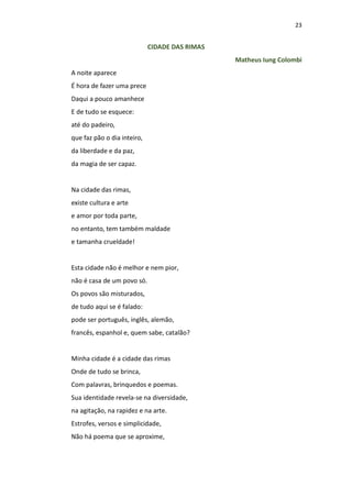 23
CIDADE DAS RIMAS
Matheus Iung Colombi
A noite aparece
É hora de fazer uma prece
Daqui a pouco amanhece
E de tudo se esquece:
até do padeiro,
que faz pão o dia inteiro,
da liberdade e da paz,
da magia de ser capaz.
Na cidade das rimas,
existe cultura e arte
e amor por toda parte,
no entanto, tem também maldade
e tamanha crueldade!
Esta cidade não é melhor e nem pior,
não é casa de um povo só.
Os povos são misturados,
de tudo aqui se é falado:
pode ser português, inglês, alemão,
francês, espanhol e, quem sabe, catalão?
Minha cidade é a cidade das rimas
Onde de tudo se brinca,
Com palavras, brinquedos e poemas.
Sua identidade revela-se na diversidade,
na agitação, na rapidez e na arte.
Estrofes, versos e simplicidade,
Não há poema que se aproxime,
 