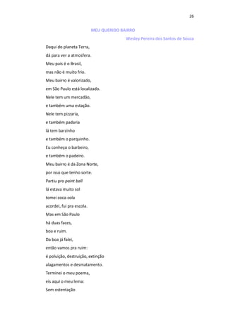 26
MEU QUERIDO BAIRRO
Wesley Pereira dos Santos de Souza
Daqui do planeta Terra,
dá para ver a atmosfera.
Meu país é o Brasil,
mas não é muito frio.
Meu bairro é valorizado,
em São Paulo está localizado.
Nele tem um mercadão,
e também uma estação.
Nele tem pizzaria,
e também padaria
lá tem barzinho
e também o parquinho.
Eu conheço o barbeiro,
e também o padeiro.
Meu bairro é da Zona Norte,
por isso que tenho sorte.
Partiu pro paint ball
lá estava muito sol
tomei coca-cola
acordei, fui pra escola.
Mas em São Paulo
há duas faces,
boa e ruim.
Da boa já falei,
então vamos pra ruim:
é poluição, destruição, extinção
alagamentos e desmatamento.
Terminei o meu poema,
eis aqui o meu lema:
Sem ostentação
 