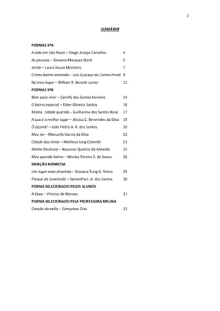 2
SUMÁRIO
POEMAS 5ºA
A vida em São Paulo – Diogo Araújo Carvalho 4
As pessoas – Giovana Marques Storti 5
Verde – Laura Souza Monteiro 7
O meu bairro animado – Luis Gustavo do Carmo Finoti 9
No meu lugar – William R. Benatti Junior 11
POEMAS 5ºB
Bom para viver – Camilly dos Santos Honório 14
O bairro especial – Elder Oliveira Santos 16
Minha cidade querida – Guilherme dos Santos Rossi 17
A Lua é o melhor lugar – Jéssica C. Benevides da Silva 19
Ô Jaçanã! – João Pedro A. R. dos Santos 20
Meu lar – Manuella Garcia da Silva 22
Cidade das rimas – Matheus Iung Colombi 23
Minha Pauliceia – Nayanne Queiroz de Almeida 25
Meu querido bairro – Wesley Pereira S. de Souza 26
MENÇÃO HONROSA
Um lugar mais divertido – Giovana Tung G. Vieira 29
Parque da Juventude – Samantha I. A. dos Santos 30
POEMA SELECIONADO PELOS ALUNOS
A Casa – Vinicius de Moraes 31
POEMA SELECIONADO PELA PROFESSORA MELINA
Canção do exílio – Gonçalves Dias 32
 