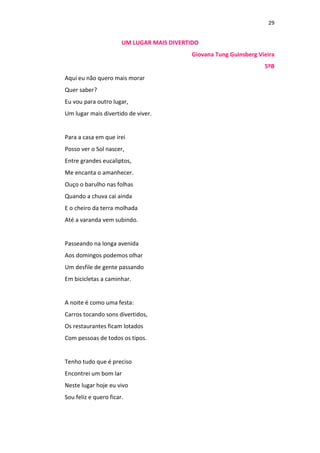 29
UM LUGAR MAIS DIVERTIDO
Giovana Tung Guinsberg Vieira
5ºB
Aqui eu não quero mais morar
Quer saber?
Eu vou para outro lugar,
Um lugar mais divertido de viver.
Para a casa em que irei
Posso ver o Sol nascer,
Entre grandes eucaliptos,
Me encanta o amanhecer.
Ouço o barulho nas folhas
Quando a chuva cai ainda
E o cheiro da terra molhada
Até a varanda vem subindo.
Passeando na longa avenida
Aos domingos podemos olhar
Um desfile de gente passando
Em bicicletas a caminhar.
A noite é como uma festa:
Carros tocando sons divertidos,
Os restaurantes ficam lotados
Com pessoas de todos os tipos.
Tenho tudo que é preciso
Encontrei um bom lar
Neste lugar hoje eu vivo
Sou feliz e quero ficar.
 