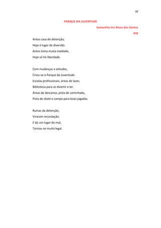 30
PARQUE DA JUVENTUDE
Samantha Iris Alves dos Santos
4ºB
Antes casa de detenção,
Hoje é lugar de diversão.
Antes tinha muita maldade,
Hoje só há liberdade.
Com mudanças e atitudes,
Criou-se o Parque da Juventude.
Escolas profissionais, áreas de lazer,
Biblioteca para se divertir e ler.
Áreas de descanso, pista de caminhada,
Pista de skate e campo para boas jogadas.
Ruínas da detenção,
Viraram recordação.
E de um lugar do mal,
Tornou-se muito legal.
 