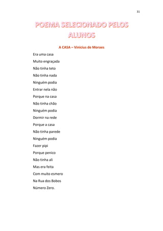 31
A CASA – Vinicius de Moraes
Era uma casa
Muito engraçada
Não tinha teto
Não tinha nada
Ninguém podia
Entrar nela não
Porque na casa
Não tinha chão
Ninguém podia
Dormir na rede
Porque a casa
Não tinha parede
Ninguém podia
Fazer pipi
Porque penico
Não tinha ali
Mas era feita
Com muito esmero
Na Rua dos Bobos
Número Zero.
 