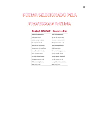 32
CANÇÃO DO EXÍLIO – Gonçalves Dias
Minha terra tem palmeiras,
Onde canta o Sabiá;
As aves que aqui gorjeiam,
Não gorjeiam como lá.
Nosso céu tem mais estrelas,
Nossas várzeas têm mais flores,
Nossas flores têm mais vida,
Nossa vida mais amores.
Em cismar, sozinho, à noite,
Mais prazer encontro eu lá;
Minha terra tem palmeiras,
Onde canta o Sabiá.
Minha terra tem primores,
Que tais não encontro eu cá;
Em cismar - sozinho, à noite -
Mais prazer encontro eu lá;
Minha terra tem palmeiras,
Onde canta o Sabiá.
Não permita Deus que eu morra
Sem que eu volte para lá;
Sem que desfrute os primores
Que não encontro por cá;
Sem qu'inda aviste as palmeiras,
Onde canta o Sabiá.
 