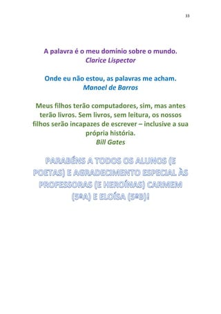 33
A palavra é o meu domínio sobre o mundo.
Clarice Lispector
Onde eu não estou, as palavras me acham.
Manoel de Barros
Meus filhos terão computadores, sim, mas antes
terão livros. Sem livros, sem leitura, os nossos
filhos serão incapazes de escrever – inclusive a sua
própria história.
Bill Gates
 