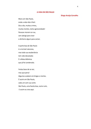 4
A VIDA EM SÃO PAULO
Diogo Araújo Carvalho
Moro em São Paulo,
onde a vida não é fácil.
Dia a dia, muitos crimes,
muitas mortes, tanta agressividade!
Pessoas moram na rua,
sem abrigo para viver
e dinheiro algum para comer.
A parte boa de São Paulo
é a incrível natureza,
mas toda sua exuberância
tem sido devastada:
É a Mata Atlântica
que já foi condenada.
Festas boas de se ver,
mas que pena!
Algumas acabam em brigas e mortes.
É assim em São Paulo,
cada um com sua sorte.
São Paulo, uma faceta boa, outra ruim,
E assim eu vivo aqui.
 