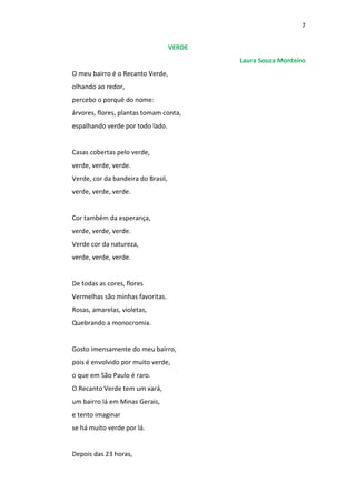 7
VERDE
Laura Souza Monteiro
O meu bairro é o Recanto Verde,
olhando ao redor,
percebo o porquê do nome:
árvores, flores, plantas tomam conta,
espalhando verde por todo lado.
Casas cobertas pelo verde,
verde, verde, verde.
Verde, cor da bandeira do Brasil,
verde, verde, verde.
Cor também da esperança,
verde, verde, verde.
Verde cor da natureza,
verde, verde, verde.
De todas as cores, flores
Vermelhas são minhas favoritas.
Rosas, amarelas, violetas,
Quebrando a monocromia.
Gosto imensamente do meu bairro,
pois é envolvido por muito verde,
o que em São Paulo é raro.
O Recanto Verde tem um xará,
um bairro lá em Minas Gerais,
e tento imaginar
se há muito verde por lá.
Depois das 23 horas,
 