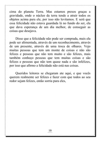 10
rafhorie@hotmail.com
cima do planeta Terra. Mas estamos presos graças a
gravidade, onde o núcleo da terra tende a atrair todos os
objetos acima para ele, por isso não levitamos. E será que
essa felicidade não estava guardada lá no fundo do ser, ela
que dava esperança de um dia melhor, de conseguir as
coisas que desejava.
Disse que a felicidade não pode ser comprada, mais ela
pode ser alimentada, através de um reconhecimento, através
de um presente, através de uma troca de olhares. Vejo
muitas pessoas que tem um monte de coisas e não são
felizes e pessoas que não tem muito e são felizes, mais
também conheço pessoas que tem muitas coisas e são
felizes e pessoas que não tem quase nada e são infelizes,
por isso que afirmo a felicidade não está nas coisas.
Queridos leitores se chegaram ate aqui, e que vocês
querem realmente ser felizes e fazer com que todos ao seu
redor sejam felizes, então sorria para eles,
 