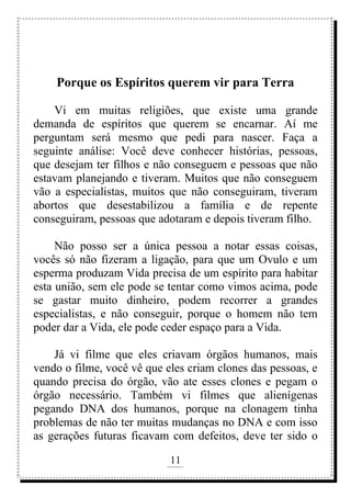 11
rafhorie@hotmail.com
Porque os Espíritos querem vir para Terra
Vi em muitas religiões, que existe uma grande
demanda de espíritos que querem se encarnar. Aí me
perguntam será mesmo que pedi para nascer. Faça a
seguinte análise: Você deve conhecer histórias, pessoas,
que desejam ter filhos e não conseguem e pessoas que não
estavam planejando e tiveram. Muitos que não conseguem
vão a especialistas, muitos que não conseguiram, tiveram
abortos que desestabilizou a família e de repente
conseguiram, pessoas que adotaram e depois tiveram filho.
Não posso ser a única pessoa a notar essas coisas,
vocês só não fizeram a ligação, para que um Ovulo e um
esperma produzam Vida precisa de um espírito para habitar
esta união, sem ele pode se tentar como vimos acima, pode
se gastar muito dinheiro, podem recorrer a grandes
especialistas, e não conseguir, porque o homem não tem
poder dar a Vida, ele pode ceder espaço para a Vida.
Já vi filme que eles criavam órgãos humanos, mais
vendo o filme, você vê que eles criam clones das pessoas, e
quando precisa do órgão, vão ate esses clones e pegam o
órgão necessário. Também vi filmes que alienígenas
pegando DNA dos humanos, porque na clonagem tinha
problemas de não ter muitas mudanças no DNA e com isso
as gerações futuras ficavam com defeitos, deve ter sido o
 