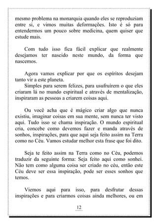 12
rafhorie@hotmail.com
mesmo problema na monarquia quando eles se reproduziam
entre si, e vimos muitas deformações. Isto é só para
entendermos um pouco sobre medicina, quem quiser que
estude mais.
Com tudo isso fica fácil explicar que realmente
desejamos ter nascido neste mundo, da forma que
nascemos.
Agora vamos explicar por que os espíritos desejam
tanto vir a este planeta.
Simples para serem felizes, para usufruírem o que eles
criaram lá no mundo espiritual e através de mentalização,
inspiraram as pessoas a criarem coisas aqui.
Ou você acha que é mágico criar algo que nunca
existiu, imaginar coisas em sua mente, sem nunca ter visto
aqui. Tudo isso se chama inspiração. O mundo espiritual
cria, concebe como devemos fazer e manda através de
sonhos, inspirações, para que aqui seja feito assim na Terra
como no Céu. Vamos estudar melhor esta frase que foi dito.
Seja te feito assim na Terra como no Céu, podemos
traduzir da seguinte forma: Seja feito aqui como sonhei.
Não tem como alguma coisa ser criado no céu, então este
Céu deve ser essa inspiração, pode ser esses sonhos que
temos.
Viemos aqui para isso, para desfrutar dessas
inspirações e para criarmos coisas ainda melhores, ou em
 
