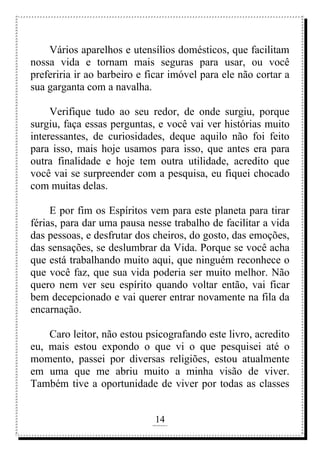 14
rafhorie@hotmail.com
Vários aparelhos e utensílios domésticos, que facilitam
nossa vida e tornam mais seguras para usar, ou você
preferiria ir ao barbeiro e ficar imóvel para ele não cortar a
sua garganta com a navalha.
Verifique tudo ao seu redor, de onde surgiu, porque
surgiu, faça essas perguntas, e você vai ver histórias muito
interessantes, de curiosidades, deque aquilo não foi feito
para isso, mais hoje usamos para isso, que antes era para
outra finalidade e hoje tem outra utilidade, acredito que
você vai se surpreender com a pesquisa, eu fiquei chocado
com muitas delas.
E por fim os Espíritos vem para este planeta para tirar
férias, para dar uma pausa nesse trabalho de facilitar a vida
das pessoas, e desfrutar dos cheiros, do gosto, das emoções,
das sensações, se deslumbrar da Vida. Porque se você acha
que está trabalhando muito aqui, que ninguém reconhece o
que você faz, que sua vida poderia ser muito melhor. Não
quero nem ver seu espírito quando voltar então, vai ficar
bem decepcionado e vai querer entrar novamente na fila da
encarnação.
Caro leitor, não estou psicografando este livro, acredito
eu, mais estou expondo o que vi o que pesquisei até o
momento, passei por diversas religiões, estou atualmente
em uma que me abriu muito a minha visão de viver.
Também tive a oportunidade de viver por todas as classes
 