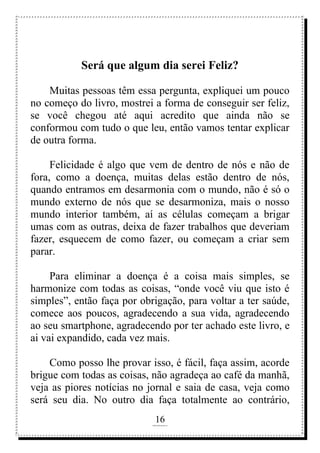 16
rafhorie@hotmail.com
Será que algum dia serei Feliz?
Muitas pessoas têm essa pergunta, expliquei um pouco
no começo do livro, mostrei a forma de conseguir ser feliz,
se você chegou até aqui acredito que ainda não se
conformou com tudo o que leu, então vamos tentar explicar
de outra forma.
Felicidade é algo que vem de dentro de nós e não de
fora, como a doença, muitas delas estão dentro de nós,
quando entramos em desarmonia com o mundo, não é só o
mundo externo de nós que se desarmoniza, mais o nosso
mundo interior também, aí as células começam a brigar
umas com as outras, deixa de fazer trabalhos que deveriam
fazer, esquecem de como fazer, ou começam a criar sem
parar.
Para eliminar a doença é a coisa mais simples, se
harmonize com todas as coisas, “onde você viu que isto é
simples”, então faça por obrigação, para voltar a ter saúde,
comece aos poucos, agradecendo a sua vida, agradecendo
ao seu smartphone, agradecendo por ter achado este livro, e
ai vai expandido, cada vez mais.
Como posso lhe provar isso, é fácil, faça assim, acorde
brigue com todas as coisas, não agradeça ao café da manhã,
veja as piores notícias no jornal e saia de casa, veja como
será seu dia. No outro dia faça totalmente ao contrário,
 