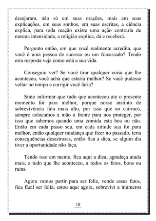 18
rafhorie@hotmail.com
desejaram, não só em suas orações, mais em suas
explicações, em seus sonhos, em suas escritas, a ciência
explica, para toda reação existe uma ação contraria de
mesma intensidade, a religião explica, dá e receberá.
Pergunto então, em que você realmente acredita, que
você é uma pessoa de sucesso ou um fracassado? Tendo
esta resposta veja como está a sua vida.
Conseguiu ver? Se você tirar qualquer coisa que lhe
aconteceu, você acha que estaria melhor? Se você pudesse
voltar no tempo e corrigir você faria?
Sinto informar que tudo que aconteceu ate o presente
momento foi para melhor, porque nosso instinto de
sobrevivência fala mais alto, por isso que ao cairmos,
sempre colocamos a mão a frente para nos proteger, por
isso que sabemos quando uma comida esta boa ou não.
Então em cada passo seu, em cada atitude sua foi para
melhor, então qualquer mudança que fizer no passado, teria
consequências desastrosas, então fica a dica, se algum dia
tiver a oportunidade não faça.
Tendo isso em mente, fica aqui a dica, agradeça ainda
mais, a tudo que lhe aconteceu, a todos os fatos, bons ou
ruins.
Agora vamos partir para ser feliz, vendo esses fatos,
fica fácil ser feliz, estou aqui agora, sobrevivi a inúmeros
 