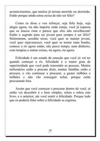 19
rafhorie@hotmail.com
acontecimentos, que muitos já teriam morrido ou desistido.
Então porque ainda estou nessa de não ser feliz?
Como eu disse e vou reforçar, seja feliz hoje, seja
alegre agora, ria não importe onde esteja, você já reparou
que os loucos riem e parece que eles não envelhecem!
Então o segredo para ser jovem para sempre é ser feliz?
Siiiimmmm, acredite nisso, você quer se manter jovem,
você quer rejuvenescer, você quer se tornar mais bonito,
comece a rir agora então, não perca tempo, nem dinheiro,
com terapias e outras coisas, ria agora, ria agora.
Felicidade é um estado de emoção que você só vai ter
quando começar a rir, felicidade é o maior grau de
superioridade que você pode transmitir as pessoas. Muitos
milionários estão a procura disto, muitas famílias estão a
procura, e vão continuar a procurar, a gastar milhões e
milhões e não vão conseguir achar, porque estão
procurando fora.
Assim que você começar a procurar dentro de você, ai
então vai descobrir é e bem simples, releia e releia este
livro, e o anterior, ate você sentir a felicidade. Porque tudo
que eu poderia falar sobre a felicidade se esgotou.
 
