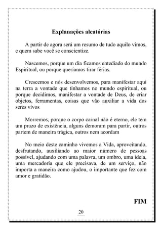 20
rafhorie@hotmail.com
Explanações aleatórias
A partir de agora será um resumo de tudo aquilo vimos,
e quem sabe você se conscientize.
Nascemos, porque um dia ficamos entediado do mundo
Espiritual, ou porque queríamos tirar férias.
Crescemos e nós desenvolvemos, para manifestar aqui
na terra a vontade que tínhamos no mundo espiritual, ou
porque decidimos, manifestar a vontade de Deus, de criar
objetos, ferramentas, coisas que vão auxiliar a vida dos
seres vivos
Morremos, porque o corpo carnal não é eterno, ele tem
um prazo de existência, alguns demoram para partir, outros
partem de maneira trágica, outros nem acordam
No meio deste caminho vivemos a Vida, aproveitando,
desfrutando, auxiliando ao maior número de pessoas
possível, ajudando com uma palavra, um ombro, uma ideia,
uma mercadoria que ele precisava, de um serviço, não
importa a maneira como ajudou, o importante que fez com
amor e gratidão.
FIM
 
