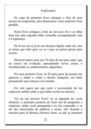 22
rafhorie@hotmail.com
Explicações
Na capa do primeiro livro coloquei a foto de uma
nuvem de tempestade, para demonstrar como podemos ficar
perdido
Neste livro coloquei a foto de um arco íris e se olhar
bem tem uma segunda linha vermelha acompanhando, esta
é a esperança
Os livros em si levei um dia para digitar cada um, mas
ai temos que reler para ver se o que eu pensei passei para
escrita.
Demorei tantos anos uns 10 anos de um para outro, que
eu estava em evolução, apreendendo novas coisas, e
reconhecendo os conhecimentos adquiridos
No meu primeiro livro, só fiz para parar de pensar nas
palavras e poder a voltar a dormir tranquilo, era tanto
pensamento que começa a ter insônia
Fiz este agora por que senti a necessidade de me
expressar melhor sobre o que tinha escrito no anterior
Vai ter um terceiro livro? Ai só depende de vocês
eleitores, a princípio gostaria de fazer um de perguntas e
respostas, então vocês perguntam e eu iria responder, e se
me der autorização de publicar o nome, eles ficaram a
amostra para os demais eleitores leem, se não se tornaram
 