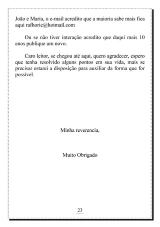 23
rafhorie@hotmail.com
João e Maria, o e-mail acredito que a maioria sabe mais fica
aqui rafhorie@hotmail.com
Ou se não tiver interação acredito que daqui mais 10
anos publique um novo.
Caro leitor, se chegou até aqui, quero agradecer, espero
que tenha resolvido alguns pontos em sua vida, mais se
precisar estarei a disposição para auxiliar da forma que for
possível.
Minha reverencia,
Muito Obrigado
 