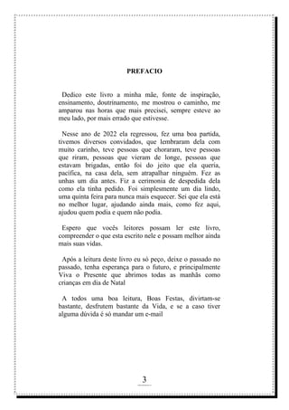 3
rafhorie@hotmail.com
PREFACIO
Dedico este livro a minha mãe, fonte de inspiração,
ensinamento, doutrinamento, me mostrou o caminho, me
amparou nas horas que mais precisei, sempre esteve ao
meu lado, por mais errado que estivesse.
Nesse ano de 2022 ela regressou, fez uma boa partida,
tivemos diversos convidados, que lembraram dela com
muito carinho, teve pessoas que choraram, teve pessoas
que riram, pessoas que vieram de longe, pessoas que
estavam brigadas, então foi do jeito que ela queria,
pacífica, na casa dela, sem atrapalhar ninguém. Fez as
unhas um dia antes. Fiz a cerimonia de despedida dela
como ela tinha pedido. Foi simplesmente um dia lindo,
uma quinta feira para nunca mais esquecer. Sei que ela está
no melhor lugar, ajudando ainda mais, como fez aqui,
ajudou quem podia e quem não podia.
Espero que vocês leitores possam ler este livro,
compreender o que esta escrito nele e possam melhor ainda
mais suas vidas.
Após a leitura deste livro eu só peço, deixe o passado no
passado, tenha esperança para o futuro, e principalmente
Viva o Presente que abrimos todas as manhãs como
crianças em dia de Natal
A todos uma boa leitura, Boas Festas, divirtam-se
bastante, desfrutem bastante da Vida, e se a caso tiver
alguma dúvida é só mandar um e-mail
 