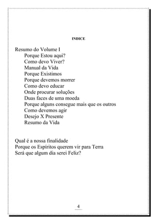 4
rafhorie@hotmail.com
INDICE
Resumo do Volume I
Porque Estou aqui?
Como devo Viver?
Manual da Vida
Porque Existimos
Porque devemos morrer
Como devo educar
Onde procurar soluções
Duas faces de uma moeda
Porque alguns consegue mais que os outros
Como devemos agir
Desejo X Presente
Resumo da Vida
Qual é a nossa finalidade
Porque os Espíritos querem vir para Terra
Será que algum dia serei Feliz?
 