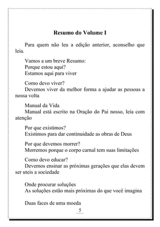 5
rafhorie@hotmail.com
Resumo do Volume I
Para quem não leu a edição anterior, aconselho que
leia.
Vamos a um breve Resumo:
Porque estou aqui?
Estamos aqui para viver
Como devo viver?
Devemos viver da melhor forma a ajudar as pessoas a
nossa volta
Manual da Vida
Manual está escrito na Oração do Pai nosso, leia com
atenção
Por que existimos?
Existimos para dar continuidade as obras de Deus
Por que devemos morrer?
Morremos porque o corpo carnal tem suas limitações
Como devo educar?
Devemos ensinar as próximas gerações que elas devem
ser uteis a sociedade
Onde procurar soluções
As soluções estão mais próximas do que você imagina
Duas faces de uma moeda
 