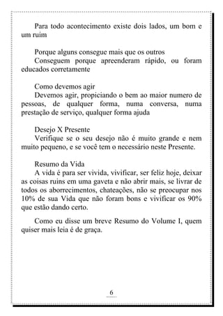 6
rafhorie@hotmail.com
Para todo acontecimento existe dois lados, um bom e
um ruim
Porque alguns consegue mais que os outros
Conseguem porque apreenderam rápido, ou foram
educados corretamente
Como devemos agir
Devemos agir, propiciando o bem ao maior numero de
pessoas, de qualquer forma, numa conversa, numa
prestação de serviço, qualquer forma ajuda
Desejo X Presente
Verifique se o seu desejo não é muito grande e nem
muito pequeno, e se você tem o necessário neste Presente.
Resumo da Vida
A vida é para ser vivida, vivificar, ser feliz hoje, deixar
as coisas ruins em uma gaveta e não abrir mais, se livrar de
todos os aborrecimentos, chateações, não se preocupar nos
10% de sua Vida que não foram bons e vivificar os 90%
que estão dando certo.
Como eu disse um breve Resumo do Volume I, quem
quiser mais leia é de graça.
 