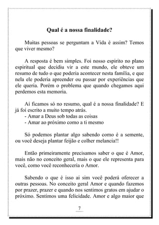 7
rafhorie@hotmail.com
Qual é a nossa finalidade?
Muitas pessoas se perguntam a Vida é assim? Temos
que viver mesmo?
A resposta é bem simples. Foi nosso espirito no plano
espiritual que decidiu vir a este mundo, ele obteve um
resumo de tudo o que poderia acontecer nesta família, e que
nela ele poderia apreender ou passar por experiências que
ele queria. Porém o problema que quando chegamos aqui
perdemos esta memoria.
Aí ficamos só no resumo, qual é a nossa finalidade? E
já foi escrito a muito tempo atrás.
- Amar a Deus sob todas as coisas
- Amar ao próximo como a ti mesmo
Só podemos plantar algo sabendo como é a semente,
ou você deseja plantar feijão e colher melancia!!
Então primeiramente precisamos saber o que é Amor,
mais não no conceito geral, mais o que ele representa para
você, como você reconheceria o Amor.
Sabendo o que é isso ai sim você poderá oferecer a
outras pessoas. No conceito geral Amor e quando fazemos
por prazer, prazer e quando nos sentimos gratos em ajudar o
próximo. Sentimos uma felicidade. Amor e algo maior que
 