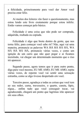 8
rafhorie@hotmail.com
a felicidade, primeiramente para você dar Amor você
precisa estar feliz.
Ai muitos dos leitores vão fazer o questionamento, mas
estou lendo este livro exatamente porque estou infeliz.
Então vamos começar pelo básico.
Felicidade é uma coisa que não pode ser comprada,
adquirida, roubada ou copiada.
Felicidade é algo que brota dentro da gente, que nos
torna feliz, para começar você sabe rir? Não, aqui vai uma
maneira, pronuncie as palavras WA HÁ HÁ HÁ HÁ, WA
HÁ HÁ HÁ HÁ, pronuncie várias vezes, e como um
ignição de um carro que não quer pegar e ai ficamos
insistindo, vai chegar um determinado momento que o riso
irá aparecer.
Segundo passo, agora temos que ir para outro ponto,
diga para você mesmo, EU ME AMO, EU ME AMO, repita
várias vezes, de repente você vai sentir uma sensação
estranha, como se algo tivesse despertado em você.
Terceiro passo, agradeça a todas as coisas que você tem
ao seu redor, cama, travesseiro, o quarto, caneta, lápis,
régua... enfim tudo que você conseguir tocar, vai
agradecendo, chegará um ponto que lagrimas irão aparecer
em seus olhos.
 