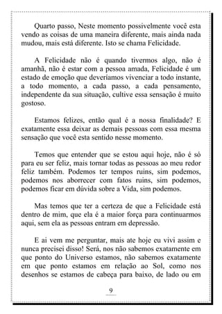 9
rafhorie@hotmail.com
Quarto passo, Neste momento possivelmente você esta
vendo as coisas de uma maneira diferente, mais ainda nada
mudou, mais está diferente. Isto se chama Felicidade.
A Felicidade não é quando tivermos algo, não é
amanhã, não é estar com a pessoa amada, Felicidade é um
estado de emoção que deveríamos vivenciar a todo instante,
a todo momento, a cada passo, a cada pensamento,
independente da sua situação, cultive essa sensação é muito
gostoso.
Estamos felizes, então qual é a nossa finalidade? E
exatamente essa deixar as demais pessoas com essa mesma
sensação que você esta sentido nesse momento.
Temos que entender que se estou aqui hoje, não é só
para eu ser feliz, mais tornar todas as pessoas ao meu redor
feliz também. Podemos ter tempos ruins, sim podemos,
podemos nos aborrecer com fatos ruins, sim podemos,
podemos ficar em dúvida sobre a Vida, sim podemos.
Mas temos que ter a certeza de que a Felicidade está
dentro de mim, que ela é a maior força para continuarmos
aqui, sem ela as pessoas entram em depressão.
E ai vem me perguntar, mais ate hoje eu vivi assim e
nunca precisei disso! Será, nos não sabemos exatamente em
que ponto do Universo estamos, não sabemos exatamente
em que ponto estamos em relação ao Sol, como nos
desenhos se estamos de cabeça para baixo, de lado ou em
 
