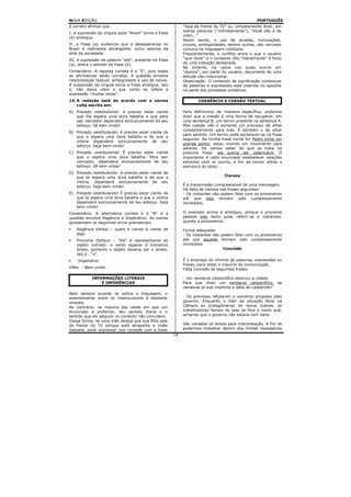 NOVA EDIÇÃO                                                                                          PORTUGUÊS
é correto afirmar que                                        “Saia da frente da TV” ou, simplesmente dizer, em
                                                             outras palavras (“indiretamente”), “Você não é de
I. a supressão da vírgula após “Brasil” torna a frase
                                                             vidro...”
(b) ambígua.
                                                             Assim sendo, o uso de alusões, insinuações,
II. a frase (a) evidencia que a desesperança no              ironias, ambigüidades, dentre outras, são recursos
Brasil é realmente abrangente: inclui setores da             comuns na linguagem cotidiana.
elite da sociedade.                                          Freqüentemente, o conflito entre o que o usuário
III. a supressão da palavra “até”, presente na frase         “quis dizer” e o conteúdo dito “literalmente” é fruto
(a), altera o sentido da frase (b).                          de uma intenção deliberada.
                                                             No entanto, há casos nos quais ocorre um
Comentário: A reposta correta é a “E”, pois todas            “deslize”, por parte do usuário, decorrente de uma
as afirmativas estão corretas. A questão envolve             atitude não-intencional.
interpretação textual, ambigüidade e uso de nexos.           Observação: O conteúdo de significação contextual
A suspensão da vírgula torna a frase ambígua, isto           de palavras e expressões está inserido na apostila
é, não deixa claro a que verbo se refere a                   na parte dos processos sintáticos.
expressão “muitas vezes”.
14. A redação está de acordo com a norma                             COERÊNCIA E COESÃO TEXTUAL
    culta escrita em:
A) Prezado vestibulando: é preciso estar ciente              Para definirmos de maneira específica, podemos
   que lhe espera uma dura batalha e que para                dizer que a coesão é uma forma de recuperar, em
   sair vencedor dependerá exclusivamente de seu             uma sentença B, um termo presente na sentença A.
   esforço. Sê bem vindo!                                    Mas coesão não é somente um processo de olhar
                                                             constantemente para trás. É também o de olhar
B) Prezado vestibulando, é preciso estar ciente de
                                                             para adiante. Um termo pode esclarecer-se na frase
   que o espera uma dura batalha e de que a
                                                             seguinte. Se minha frase inicial for Pedro tinha um
   vitória dependerá exclusivamente de seu
                                                             grande sonho, estou criando um movimento para
   esforço. Seja bem-vindo!
                                                             adiante. Só vamos saber do que se trata na
C) Prezado vestibulando! É preciso estar ciente              próxima frase: ele queria ser veterinário. O
   que o espera uma dura batalha. Para sair                  importante é cada enunciado estabelecer relações
   vencedor, dependerá exclusivamente de teu                 estreitas com os outros, a fim de tornar sólida a
   esforço. Sê bem vindo!                                    estrutura do texto.
D) Prezado vestibulando: é preciso estar ciente de
   que te espera uma dura batalha e de que a                                       Clareza
   vitória, dependerá exclusivamente de seu
   esforço. Seja bem vindo!                                  É a transmissão compreensível de uma mensagem.
                                                             Há falta de clareza nas frases seguintes:
E) Prezado vestibulando! É preciso estar ciente de           - Os visitantes não podem falar com os prisioneiros
   que te espera uma dura batalha e que a vitória            até que eles tenham sido cuidadosamente
   dependerá exclusivamente de teu esforço. Seja             revistados.
   bem-vindo!
Comentário: A alternativa correta é a “B” e a                O exemplo acima é ambíguo, porque o pronome
questão envolve Regência e Imperativo. As outras             pessoal eles tanto pode referir-se a visitantes,
apresentam os seguintes erros gramaticais:                   quanto a prisioneiros.

    Regência Verbal – quem é ciente é ciente de              Forma adequada:
    algo.                                                    - Os visitantes não podem falar com os prisioneiros
    Pronome Oblíquo – “lhe” é representante do               até que aqueles tenham sido cuidadosamente
    objeto indireto: o verbo esperar é transitivo            revistados.
    direto, portanto o objeto deveria ser o direto,                               Concisão
    isto é , “o”.
    Imperativo                                               É o emprego do mínimo de palavras, expressões ou
                                                             frases, para obter o máximo de comunicação.
Hífen - Bem-vindo.                                           Falta concisão às seguintes frases:

            INFORMAÇÕES LITERAIS                             - Um vendaval catastrófico destruiu a cidade.
                E INFERÊNCIAS                                Para que dizer um vendaval catastrófico,            se
                                                             vendaval já traz implícita a idéia de catástrofe?
Nem sempre quando se utiliza a linguagem, o
entendimento entre os interlocutores é bastante              - Os grevistas refutaram o aumento proposto pelo
simples.                                                     governo. Enquanto o líder da situação fazia na
Ao contrário, na maioria das vezes em que um                 Câmara os prolegômenos de novos índices, os
enunciado é proferido, seu sentido literal e o               trabalhadores faziam do lado de fora o maior auê,
sentido que ele adquire no contexto não coincidem.           achando que o governo não estava com nada.
Dessa forma, se uma mãe deseja que sua filha saia
da frente da TV porque está atrapalha a visão                São variados os textos para interpretação. A fim de
daquela, pode expressar sua vontade com a frase              podermos trabalhar dentro dos limites necessários
                                                        14
 