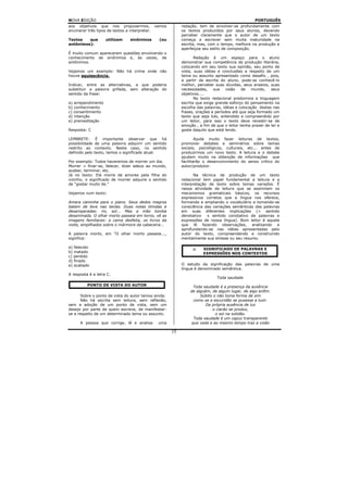 NOVA EDIÇÃO                                                                                        PORTUGUÊS
aos objetivos que nos propusermos,             vamos        redação, tem de envolver-se profundamente com
enumerar três tipos de textos a interpretar.                os textos produzidos por seus alunos, devendo
                                                            perceber claramente que o autor de um texto
Textos   que         utilizam    sinônimos       (ou        começa a escrever sem muita maturidade na
antônimos):                                                 escrita, mas, com o tempo, melhora na produção e
                                                            aperfeiçoa seu estilo de composição.
É muito comum aparecerem questões envolvendo o
conhecimento de sinônimos e, às vezes, de                          Redação é um espaço para o aluno
antônimos.                                                  demonstrar sua competência de produção literária,
                                                            colocando em seu texto sua opinião, seu ponto de
Vejamos um exemplo: Não há crime onde não                   vista, suas idéias e conclusões a respeito de um
houve aquiescência.                                         tema ou assunto apresentado como desafio , pois,
                                                            a partir da escrita do aluno, pode-se conhecê-lo
Indicar, entre as alternativas, a que poderia               melhor, perceber suas dúvidas, seus anseios, suas
substituir a palavra grifada, sem alteração do              necessidades,    sua    visão   de   mundo,    seus
sentido da frase:                                           objetivos....
                                                                   No texto redacional predomina a linguagem
a) arrependimento                                           escrita que exige grande esforço do pensamento na
b) conhecimento                                             escolha das palavras, idéias e colocação destas nas
c) consentimento                                            frases, orações e períodos até que seja formado um
d) intenção                                                 texto que seja lido, entendido e compreendido por
e) premeditação                                             um leitor, para isso o texto deve revestir-se de
                                                            emoção , a fim de que o leitor tenha prazer de ler e
Resposta: C                                                 goste daquilo que está lendo.

LEMBRETE:        É importante observar que há                       Ajuda muito fazer leituras de textos,
possibilidade    de uma palavra adquirir um sentido         promover debates e seminários sobre temas
restrito ao      contexto. Neste caso, no sentido           sociais, psicológicos, culturais, etc... antes de
definido pelo   texto, temos o significado atual.           produzirmos um novo texto. A leitura e o debate
                                                            ajudam muito na obtenção de informações que
Por exemplo: Todos haveremos de morrer um dia.              facilitarão o desenvolvimento do senso crítico do
Morrer = finar-se, falecer, dizer adeus ao mundo,           autor/produtor.
acabar, terminar, etc.
Já no texto: Ele morre de amores pela filha do                    Na técnica de produção de um texto
vizinho, o significado de morrer adquire o sentido          redacional tem papel fundamental a leitura e a
de “gostar muito de.”                                       interpretação de texto sobre temas variados. É
                                                            nessa atividade de leitura que se assimilam os
Vejamos num texto:                                          mecanismos gramaticais básicos, os recursos
                                                            expressivos corretos que a língua nos oferece,
Amara caminha para o piano. Seus dedos magros               formando e ampliando o vocabulário e tomando-se
batem de leve nas teclas. Duas notas tímidas e              consciência das variações semânticas das palavras
desamparadas: mi, sol... Mas a mão tomba                    em suas diferentes implicações (= sentido
desanimada. O olhar morto passeia em torno, vê as           denotativo   x sentido conotativo de palavras e
imagens familiares: a cama desfeita, os livros da           expressões de nossa língua). Bom leitor é aquele
noite, empilhados sobre o mármore da cabeceira...           que lê fazendo observações, analisando e
                                                            aprofundando-se nas idéias apresentadas pelo
A palavra morto, em "O olhar morto passeia...,              autor do texto, compreendendo e construindo
significa:                                                  mentalmente sua síntese ou seu resumo.

a) falecido                                                            SIGNIFICADO DE PALAVRAS E
b) matado                                                              EXPRESSÕES NOS CONTEXTOS
c) perdido
d) finado
e) acabado                                                  O estudo da significação das palavras de uma
                                                            língua é denominado semântica.
A resposta é a letra C.
                                                                              Toda saudade
          PONTO DE VISTA DO AUTOR                                Toda saudade é a presença da ausência
                                                                de alguém, de algum lugar, de algo enfim.
       Sobre o ponto de vista do autor temos ainda:                  Súbito o não toma forma de sim
       Não há escrita sem leitura, sem reflexão,                 como se a escuridão se pusesse a luzir.
sem a adoção de um ponto de vista, sem um                               Da própria ausência de luz
desejo por parte de quem escreve, de manifestar-                           o clarão se produz,
se a respeito de um determinado tema ou assunto.                             o sol na solidão.
                                                                 Toda saudade é um capuz transparente
      A pessoa que corrige, lê e analisa        uma             que veda e ao mesmo tempo traz a visão

                                                       15
 