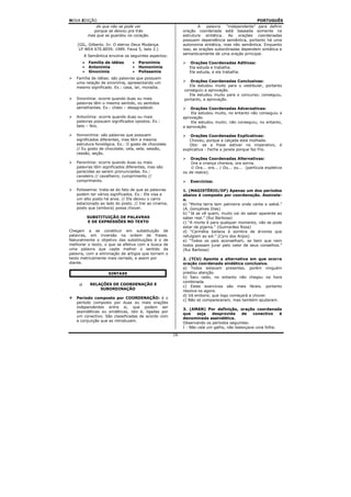 NOVA EDIÇÃO                                                                                        PORTUGUÊS
              do que não se pode ver                               A    palavra   “independente” para definir
            porque se deixou pra trás                      oração coordenada está baseada somente na
          mas que se guardou no coração.                   estrutura sintática. As orações coordenadas
                                                           possuem dependência semântica, portanto há uma
    (GIL, Gilberto. In: O eterno Deus Mudança.             autonomia sintática, mas não semântica. Enquanto
     LP WEA 670.8059. 1989. Faixa 5, lado 2.)              isso, as orações subordinadas dependem sintática e
                                                           semanticamente de uma oração principal.
       A Semântica envolve os seguintes aspectos:
      •   Família de idéias     •   Paronímia                 Orações Coordenadas Aditivas:
      •   Antonímia             •   Homonímia                 Ela estuda e trabalha.
      •   Sinonímia             •   Polissemia                Ele estuda, e ela trabalha.
   Família de idéias: são palavras que possuem
   uma relação de sinonímia, apresentando um                  Orações Coordenadas Conclusivas:
   mesmo significado. Ex.: casa, lar, moradia.               Ela estudou muito para o vestibular, portanto
                                                           conseguiu a aprovação.
                                                             Ele estudou muito para o concurso; conseguiu,
   Sinonímia: ocorre quando duas ou mais                   portanto, a aprovação.
   palavras têm o mesmo sentido, ou sentidos
   semelhantes. Ex.: chato – desagradável.                     Orações Coordenadas Adversativas:
                                                               Ela estudou muito, no entanto não conseguiu a
   Antonímia: ocorre quando duas ou mais                   aprovação.
   palavras possuem significados opostos. Ex.:                 Ele estudou muito; não conseguiu, no entanto,
   belo – feio.                                            a aprovação.

   Homonímia: são palavras que possuem                         Orações Coordenadas Explicativas:
   significados diferentes, mas têm a mesma                   Choveu, porque a calçada está molhada.
   estrutura fonológica. Ex.: O gosto de chocolate.           Obs: se a frase estiver no imperativo,           é
   // Eu gosto de chocolate; cela, sela; sessão,           explicativa - Feche a janela porque faz frio.
   cessão, seção.
                                                               Orações Coordenadas Alternativas:
   Paronímia: ocorre quando duas ou mais                       Ora a criança chorava, ora sorria.
   palavras têm significados diferentes, mas são               ☺ Ora... ora... / Ou... ou... (partícula expletiva
   parecidas ao serem pronunciadas. Ex.:                   ou de realce).
   cavaleiro // cavalheiro; cumprimento //
   comprimento.                                                Exercícios:

   Polissemia: trata-se do fato de que as palavras         1. (MAGISTÉRIO/DF) Apenas um dos períodos
   podem ter vários significados. Ex.: Ele visa a          abaixo é composto por coordenação. Assinale-
   um alto posto há anos. // Ela deixou o carro            o.
   estacionado ao lado do posto. // Irei ao cinema,        a) “Minha terra tem palmeira onde canta o sabiá.”
   posto que (embora) possa chover.                        (A. Gonçalves Dias)
                                                           b) “Já se vê quem, muito vai do saber aparente ao
          SUBSTITUIÇÃO DE PALAVRAS                         saber real.” (Rui Barbosa)
          E DE EXPRESSÕES NO TEXTO                         c) “A morte é para qualquer momento, não se pode
                                                           estar de pijama.” (Guimarães Rosa)
Chegam a se constituir em substituição de                  d) “Carmélia bailava à sombra de árvores que
palavras, em inversão na ordem de frases.                  refulgiam ao sol.” (Cyro dos Anjos)
Naturalmente o objetivo das substituições é o de           e) “Todos os pais aconselham, se bem que nem
melhorar o texto, o que se efetiva com a busca de          todos possam jurar pelo valor de seus conselhos.”
uma palavra que capte melhor o sentido da                  (Rui Barbosa)
palavra, com a eliminação de artigos que tornem o
texto metricamente mais cerrado, e assim por               2. (TCU) Aponte a alternativa em que ocorra
diante.                                                    oração coordenada sindética conclusiva.
                                                           a) Todos estavam presentes. porém ninguém
                    SINTAXE                                prestou atenção.
                                                           b) Saiu cedo, no entanto não chegou na hora
                                                           combinada.
           RELAÇÕES DE COORDENAÇÃO E
                                                           c) Estes exercícios são mais fáceis. portanto
               SUBORDINAÇÃO
                                                           resolva-os agora.
                                                           d) Vá embora; que logo começará a chover.
   Período composto por COORDENAÇÃO: é o
                                                           c) Não só compareceram, mas também ajudaram.
   período composto por duas ou mais orações
   independentes entre si, que podem ser
                                                           3. (AMAN) Por definição, oração coordenada
   assindéticas ou sindéticas, isto é, ligadas por
                                                           que     seja   desprovida     de    conectivo   é
   um conectivo. São classificadas de acordo com
                                                           denominada assindética.
   a conjunção que as introduzem.
                                                           Observando os períodos seguintes:
                                                           I - Não caía um galho, não balançava uma folha.
                                                      16
 