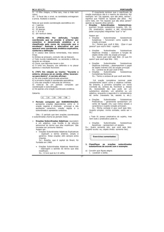 NOVA EDIÇÃO                                                                                        PORTUGUÊS
II - O filho chegou, a filha saiu, mas a mãe nem                     É importante lembrar que o significado da
notou.                                                      oração explicativa não é o mesmo da restritiva. Por
III - O fiscal deu o sinal, os candidatos entregaram        exemplo: em “Os rapazes, que são altos, saíram”,
a prova. Acabara o exame.                                   significa que TODOS os rapazes são altos. Por
                                                            outro lado, em “Os rapazes que são altos saíram”
Nota-se que existe coordenação assindética em:              apenas os rapazes altos saíram.
a) I apenas.                                                    Orações       Subordinadas      Substantivas:
a) II apenas.                                                   exercem função substantiva (sujeito, OD, OI,
b) III apenas.                                                  CN, predicativo, aposto) e são introduzidas
a) I, II e III.                                                 pelas conjunções integrantes “que” e “se”.
b) em nenhum deles.
                                                                Podem ser:
4.   (FlSCAL-MG)       Por   definição, “oração                 • Orações       Subordinadas        Substantivas
coordenada que se prende à anterior por                            Subjetivas – funcionam como sujeito da
conectivo é denominada sindética e é                               oração principal.
classificada pelo nome da conjunção que a                          Ex.: Parece que você é feliz. (Que é que
encabeça”. Assinale a alternativa em que                        parece? que você é feliz - sujeito)
aparece uma coordenada sindética explicativa,
conforme a definição:                                           •  Orações       Subordinadas      Substantivas
a) A casaca dele estava remendada, mas estava                      Objetivas Diretas – exercem a função de
limpa.                                                             objeto direto (OD) da oração principal.
b) Ambos se amavam, contudo não se falavam.                        Ex.: Quero que você seja feliz. (O que EU
c) Todo mundo trabalhando: ou varrendo o chão ou                quero? que você seja feliz - OD)
lavando as vidraças.
d) Chora, que lágrimas lavam a dor.                             •   Orações      Subordinadas       Substantivas
e) O time ora atacava, ora defendia e no placar                     Objetivas Indiretas – desempenham o papel
aparecia o resultado favorável.                                     de objeto indireto (OI) da oração principal.
                                                                    Ex.: Lembre-se de que você é feliz.
5. (TST) Em relação ao trecho: “Durante o                       •   Orações      Subordinadas       Substantivas
enterro, abraçou-se ao caixão, aflita; levaram-                     Completivas Nominais.
na para dentro”, é correto afirmar:                                 Ex.: Tenho a certeza de que você será feliz.
a) há uma oração subordinada adverbial.
b) a primeira oração é coordenada assindética.                        A oração completiva nominal pede
c) uma das orações é reduzida de infinitivo.                    complemento assim como a objetiva indireta.
d) trata-se de um período composto por                          No entanto, a primeira completa um nome
coordenação e subordinação.                                     (vontade de, certeza de, favorável a, desejo
e) há apenas uma oração coordenada sindética.                   de, necessidade de) que pode ser um
                                                                substantivo abstrato, um advérbio ou um
Gabarito                                                        adjetivo, enquanto a segunda é o complemento
                                                                do verbo (necessito de, assisto a, etc.).
           1C   2C     3D     4D    5B
                                                                •  Orações       Subordinadas       Substantivas
   Período composto por SUBORDINAÇÃO:                              Predicativas – geralmente apresentam um
   apresenta orações dependentes entre si. A                       verbo de ligação (VL) que indica estado e
   oração regente é chamada      principal e não                   caracteriza o sujeito (oração principal).
   apresenta conectivo; oração regida é a                           Ex.: Minha vontade é que você seja feliz.
   subordinada e apresenta conectivo.                           (sujeito simples: minha vontade; verbo ser =
                                                                VL)
    Obs.: O período que tem orações coordenadas
e subordinadas chama-se período misto.                            Todo VL possui predicativo do sujeito, mas
                                                                nem todo o predicativo pede VL.
   Orações Subordinadas Adjetivas: equivalem
   a um adjetivo, cuja função é de adjunto                      •   Orações       Subordinadas      Substantivas
   adnominal do termo que elas modificam. São                       Apositivas – apresentam um aposto.
   iniciadas por pronome relativo.                          Ex.: Quero somente isto: que você seja feliz.
   Podem ser:                                               (sujeito oculto: eu; objeto direto: somente isto)
    • Orações Subordinadas Adjetivas Explicativas
       - explicam o termo anterior, amplo e
       genérico. Estas orações vêm sempre entre                      Exercícios comentados:
       vírgulas.
        Ex.: Brasília, que é capital do Brasil, foi
    fundada em 1960.
                                                            1. Classifique  as   orações   subordinadas
    •   Orações Subordinadas Adjetivas Restritivas             substantivas de acordo com o exemplo:
        - restringem o sentido do termo que elas
        modificam.                                          a) Convém que fiques alegre.
        Ex.: O livro que eu li é velho.                        1. Localizar o verbo.
                                                       17
 