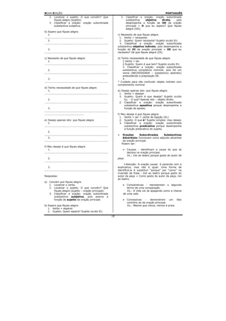 NOVA EDIÇÃO                                                                                                            PORTUGUÊS
     2. Localizar o sujeito. O que convém? Que                                    3. Classificar a oração: oração subordinada
        fiques alegre (sujeito).                                                     substantiva    objetiva    direta,   pois
     3. Classificar a oração: oração subordinada                                     desempenha a função de OD da oração
        substantiva subjetiva.                                                       principal = O que eu espero? Que fiques
                                                                                     alegre (OD).
b) Espero que fiques alegre.
    1.                                                                          c) Necessito de que fiques alegre.
..................................................................               1. Verbo = necessitar.
    2.                                                                           2. Sujeito: Quem necessita? Sujeito oculto EU.
........................................................................          3. Classificar a oração: oração subordinada
                                                                                substantiva objetiva indireta, pois desempenha a
    3.                                                                          função de OI da oração principal = DE que eu
........................................................................        necessito? De que fiques alegre (OI).

c) Necessito de que fiques alegre.                                              d) Tenho necessidade de que fiques alegre.
    1.                                                                              1.Verbo = ter.
........................................................................            2.Sujeito: Quem é que tem? Sujeito oculto EU.
                                                                                    3. Classificar a oração: oração subordinada
    2.                                                                              substantiva completiva nominal, pois há um
........................................................................            nome (NECESSIDADE – substantivo abstrato)
                                                                                    antecedendo a preposição DE.
    3.                                                                              4.
........................................................................        * Cuidado para não confundir objeto indireto com
                                                                                complemento nominal
d) Tenho necessidade de que fiques alegre.
    1.                                                                          e) Desejo apenas isto: que fiques alegre.
........................................................................         1. Verbo = desejar.
                                                                                 3. Sujeito: Quem é que deseja? Sujeito oculto
    2.                                                                               Eu. - O que? Apenas isto – objeto direto.
........................................................................         2. Classificar a oração: oração subordinada
                                                                                     substantiva apositiva porque desempenha a
    3.                                                                               função de aposto.
........................................................................
............................................                                    f) Meu desejo é que fiques alegre.
                                                                                  1. Verbo = ser    verbo de ligação (VL)
e) Desejo apenas isto: que fiques alegre.                                         2. Sujeito: O que é? Sujeito simples: meu desejo
    1.                                                                            3. Classificar a oração: oração subordinada
........................................................................             substantiva predicativa porque desempenha
                                                                                     a função predicativo do sujeito.
    2.
........................................................................           Orações       Subordinadas    Substantivas
    3.                                                                             Adverbiais: funcionam como adjunto adverbial
........................................................................           da oração principal.
                                                                                  Podem ser:
f) Meu desejo é que fiques alegre.
    1.                                                                              •   Causais - identificam a causa do que se
........................................................................                declara na oração principal.
                                                                                        Ex.: Irei ao teatro porque gosto do autor da
    2.                                                                          peça.
........................................................................
                                                                                        Atenção: A oração causal é parecida com a
    3.                                                                          explicativa, mas não é igual. Uma forma de
........................................................................        identificá-la é substituir “porque” por “como” na
                                                                                inversão da frase - Irei ao teatro porque gosto do
Respostas:                                                                      autor da peça = Como gosto do autor da peça, irei
                                                                                ao teatro.
a) Convém que fiques alegre.
   1. Localizar o verbo.                                                            •  Comparativas - representam o segundo
   2. Localizar o sujeito. O que convém? Que                                           termo de uma comparação.
      fiques alegre (sujeito – oração principal).                                      Ex.: A vida vai se apagando como a chama
   3. Classificar a oração: oração subordinada                                      de uma vela.
      substantiva subjetiva, pois exerce a
      função de sujeito da oração principal.                                        •   Concessivas    -   demonstram     um  fato
                                                                                        contrário ao da oração principal.
b) Espero que fiques alegre.                                                            Ex.: Mesmo que chova, iremos à praia.
   1. Verbo = esperar.
   2. Sujeito. Quem espera? Sujeito oculto EU.
                                                                           18
 