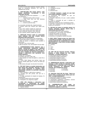 NOVA EDIÇÃO                                                                                       PORTUGUÊS
e) Como as leis eram taxativas naquele vilarejo,               b)   subjetiva
todos os moradores tentavam um meio de                         c)   completiva nominal
obediência às normas.                                          d)   apositiva
                                                               d)   adverbial final.
2. (GDF-SEA-IDR) Nas frases abaixo, cada
espaço        pontilhado     corresponde        a uma          7. (TCE.MG) Assinale a opção em que haja
conjunção retirada.                                            uma oração completiva nominal:
1. “Porém já cinco sóis eram passados..............dali        a) Certamente não suspeita de que um
nos partíramos...”                                             desconhecido o vê.
2. ..........estivesse doente, faltei à escola.                b) Ninguém desconfiou de que o plano pudesse
3. ..........haja maus nem, por isso devemos                   fracassar.
descrer dos bons.                                              c) Chego à conclusão de que o contrato só
4. Pedro será aprovado...........estude.                       beneficiou os ingleses.
5. ..........chova eu sairei de casa.                          d) Ninguém duvidou de que a propaganda mentiu.
                                                               e) Karl Marx acreditava em que a barbárie era a
As conjunções retiradas são, respectivamente:                  ausência do socialismo.
a) quando, ainda que, sempre que, desde que,
como.                                                          8. (TRF-SP) Em todos os períodos abaixo, há
b) que, como, embora. desde que, ainda que.                    orações reduzidas. Aponte, dentre elas, a
c) como, que, porque, ainda que, desde que.                    subordinada adverbial final.
d) que, ainda que, embora, como, logo que.                     a) O menino fingia ouvir seus conselhos.
e) que, quando, embora, desde que, já que.                     b) Pressentindo o mau tempo, não viajamos.
                                                               c) Estuda para passar no concurso.
3. (MACK-SP) Embora todas as conjunções                        d) Perdeu o trem por estar atrasado
sejam aditivas, uma das orações abaixo                         e) Encontrou um peregrino rezando fervoroso.
apresenta idéia adversativa.
a) Não achou os documentos nem as fotocópias.                  9. (NCE- UFRJ) “Podem acusar-me: estou com
b) Queria estar atento à palestra e o sono chegou.             a consciência tranqüila.” Os dois-pontos (:) do
c) Não só aprecio a medicina como também a                     período poderiam ser substituídos por vírgula,
odontologia.                                                   exp1icitando-se o nexo entre as duas orações
d) Escutei o réu e lhe dei razão.                              pela conjunção:
e) Não só escutei o réu, mas também lhe dei razão.             a) portanto
                                                               b) e
4. (CORREGEDORIA-TJ-BA) Sabendo que a                          c) como
oração subordinada substantiva apositiva                       d) pois
exerce a função de aposto e que este é “um                     e) embora
termo de natureza substantiva que se refere a
um outro, também de natureza substantiva”,                     10. (TRT -ES) No seguinte período: “Choveu
marque a alternativa que apresenta uma                         durante a noite, porque as ruas estão
oração apositiva.                                              molhadas”, a oração destacada é:
a) Disse-me: vá embora.                                        a) subordinada adverbial consecutiva;
b) Cometeu dois erros, aliás, três.                            b) coordenada sindética explicativa;
c) Havia apenas um meio de ajudá-la: contar-lhe a              c) subordinada adverbial causal;
verdade,                                                       d) coordenada sindética conclusiva;
d) “Como Sofia falasse das bonitas rosas que                   e) subordinada adverbial concessiva.
possuía, Rubião pediu para ir vê-las: era doido por
flores.”                                                       11. (EMESCAM-ES) Assinale a alternativa que
e) Não preciso de ajuda: sei arrumar-me sozinho.               expressa a idéia correta da segunda oração,
                                                               considerando a conjunção que a introduz. A
5. (TRT-AM) Todas as orações destacadas nos                    torcida incentivou os jogadores; esses,
itens abaixo são reduzidas. Assinale a opção                   contudo, não conseguiram vencer.
cuja oração destacada se classifica como                       a) proporção          d) oposição
subordinada reduzida do particípio adverbial                   b) conclusão          e) concessão
condicional:                                                   c) explicação
a) “Feita a partilha, o Leão tomou a palavra.”
b) “Armado com tais provas, até que eu o                       12. (POLÍCIA CIVIL-PE) Na frase: “Maria do
enfrentaria.”                                                  Carmo tinha a certeza de que estava para ser
c) “A tropa, acampada às margens do Iguaçu, foi                mãe”, a oração destacada é:
surpreendida.”                                                 a) subordinada substantiva objetiva indireta
d) “Ernestina estava certa de ser amiga.                       d) coordenada sindética conclusiva
e) “Transposto o rio, seguimos viagem.                         b) subordinada substantiva completiva nominal
                                                               e) coordenada sindética explicativa
6. (FGV -RJ) Assinale a alternativa que                        c) subordinada substantiva predicativa
corresponde      à   classificação da oração
destacada: “O orador encareceu a necessidade                   13.    (ASSEMBLÉIA-MG)       Em   todas as
de sermos amantes da paz”.                                     alternativas há uma oração subordinada
a) objetiva indireta                                           substantiva subjetiva, exceto em:
                                                          20
 